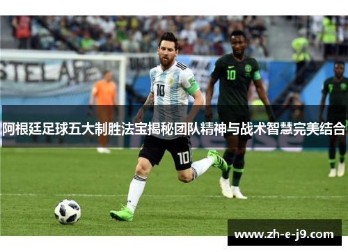 阿根廷足球五大制胜法宝揭秘团队精神与战术智慧完美结合 阿根廷足球五大制胜法宝揭秘团队精神与战术智慧完美结合