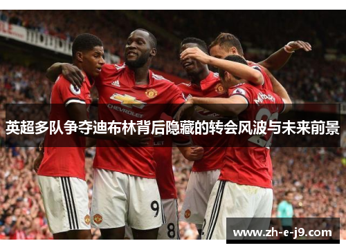 英超多队争夺迪布林背后隐藏的转会风波与未来前景