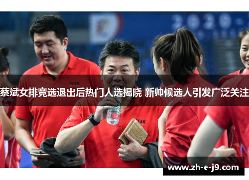 蔡斌女排竞选退出后热门人选揭晓 新帅候选人引发广泛关注 蔡斌女排竞选退出后热门人选揭晓 新帅候选人引发广泛关注