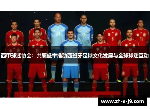 西甲球迷协会:共襄盛举推动西班牙足球文化发展与全球球迷互动 西甲球迷协会:共襄盛举推动西班牙足球文化发展与全球球迷互动