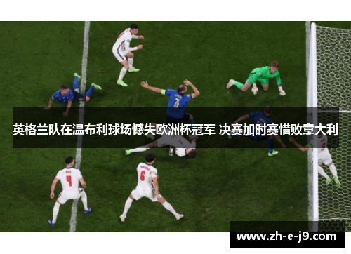 英格兰队在温布利球场憾失欧洲杯冠军 决赛加时赛惜败意大利 英格兰队在温布利球场憾失欧洲杯冠军 决赛加时赛惜败意大利