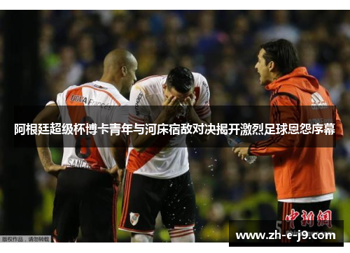 阿根廷超级杯博卡青年与河床宿敌对决揭开激烈足球恩怨序幕