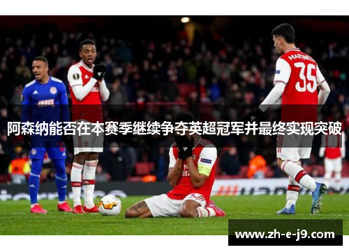 阿森纳能否在本赛季继续争夺英超冠军并最终实现突破