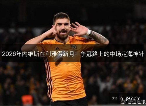 2026年内维斯在利雅得新月:争冠路上的中场定海神针 2026年内维斯在利雅得新月:争冠路上的中场定海神针